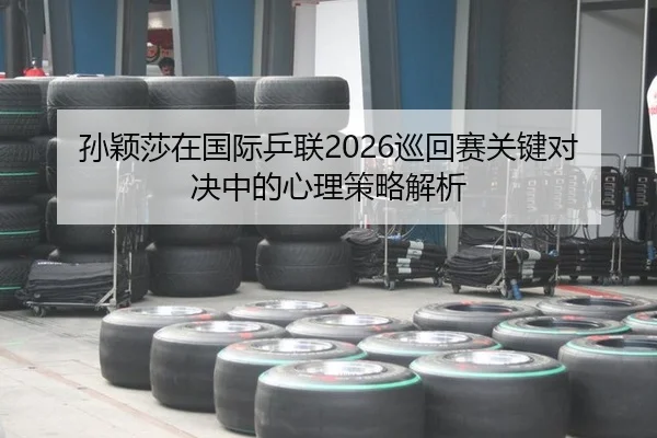 孙颖莎在国际乒联2026巡回赛关键对决中的心理策略解析